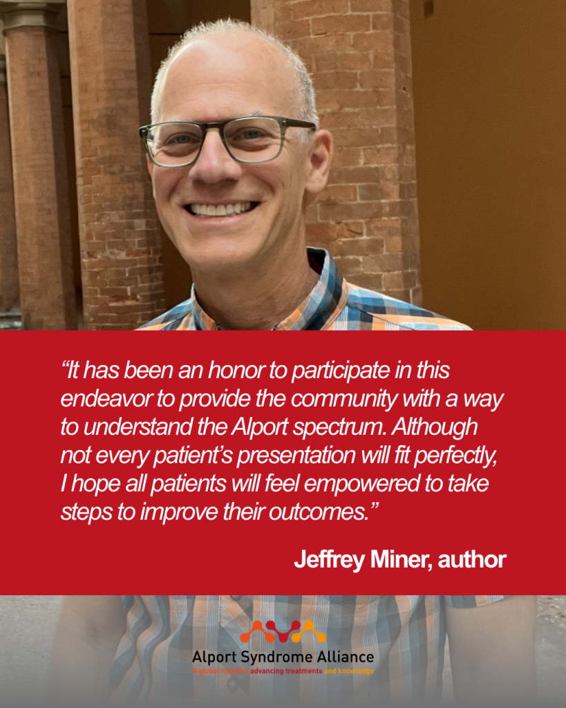 “It has been an honor to participate in this endeavor to provide the community with a way to understand the Alport spectrum. Although not every patient’s presentation will fit perfectly, I hope all patients will feel empowered to take steps to improve their outcomes.”

Jeffrey Miner, author