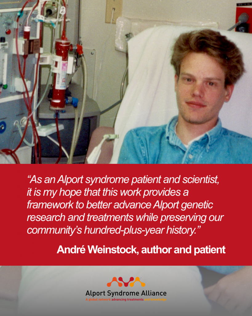 “As an Alport syndrome patient and scientist, it is my hope that this work provides a framework to better advance Alport genetic research and treatments while preserving our community’s hundred-plus-year history.”

André Weinstock, author and patient